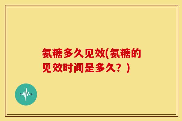 氨糖多久见效(氨糖的见效时间是多久？)
