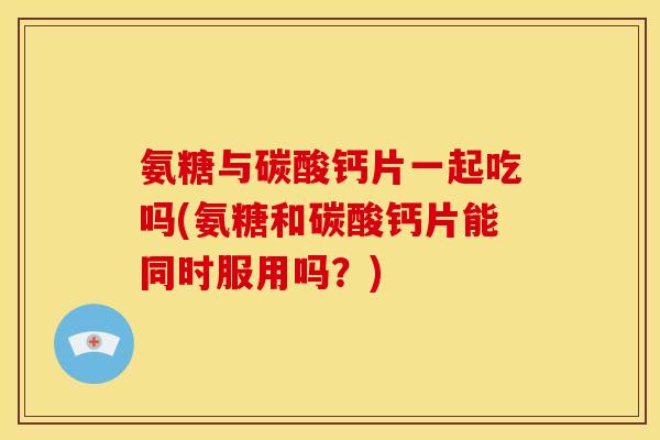 氨糖与碳酸钙片一起吃吗(氨糖和碳酸钙片能同时服用吗？)