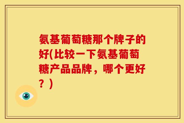 氨基葡萄糖那个牌子的好(比较一下氨基葡萄糖产品品牌，哪个更好？)