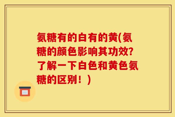 氨糖有的白有的黄(氨糖的颜色影响其功效？了解一下白色和黄色氨糖的区别！)