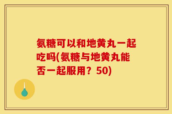 氨糖可以和地黄丸一起吃吗(氨糖与地黄丸能否一起服用？50)