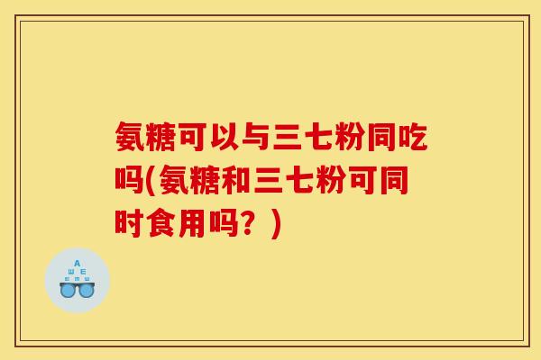 氨糖可以与三七粉同吃吗(氨糖和三七粉可同时食用吗？)