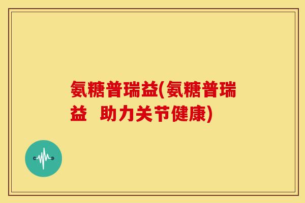 氨糖普瑞益(氨糖普瑞益  助力关节健康)