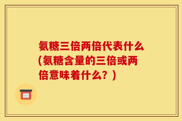 氨糖三倍两倍代表什么(氨糖含量的三倍或两倍意味着什么?) 氨糖三倍两倍代表什么(氨糖含量的三倍或两倍意味着什么?)