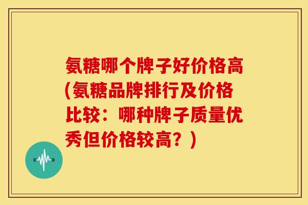 氨糖哪个牌子好价格高(氨糖品牌排行及价格比较：哪种牌子质量优秀但价格较高？)