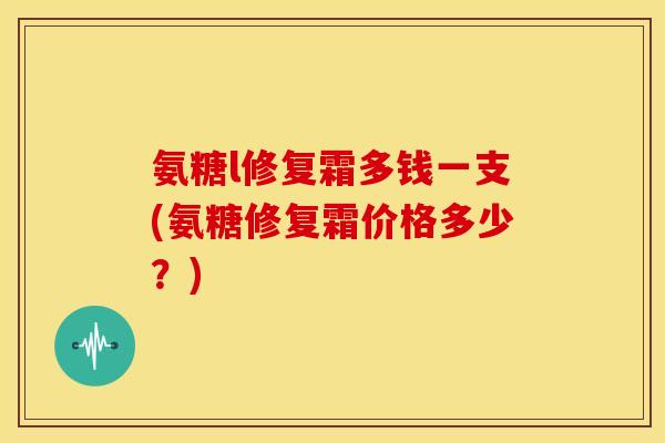 氨糖l修复霜多钱一支(氨糖修复霜价格多少？)