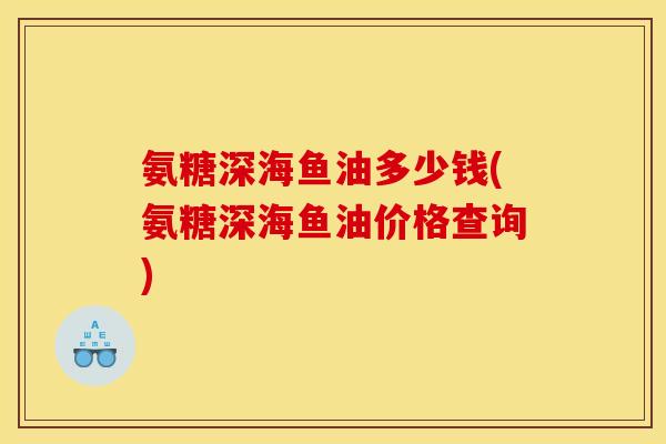 氨糖深海鱼油多少钱(氨糖深海鱼油价格查询)