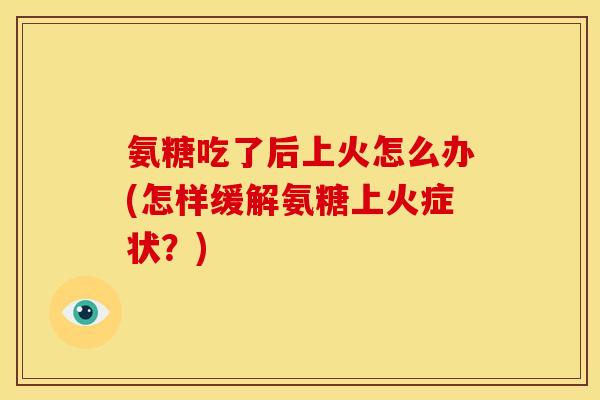 氨糖吃了后上火怎么办(怎样缓解氨糖上火症状？)