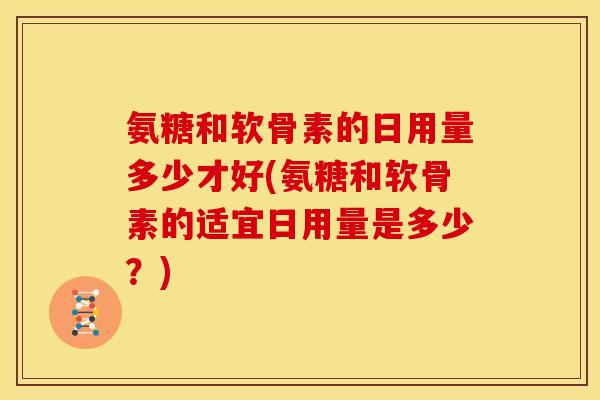 氨糖和软骨素的日用量多少才好(氨糖和软骨素的适宜日用量是多少？)