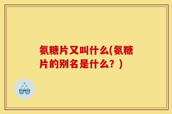 氨糖片又叫什么(氨糖片的别名是什么？)