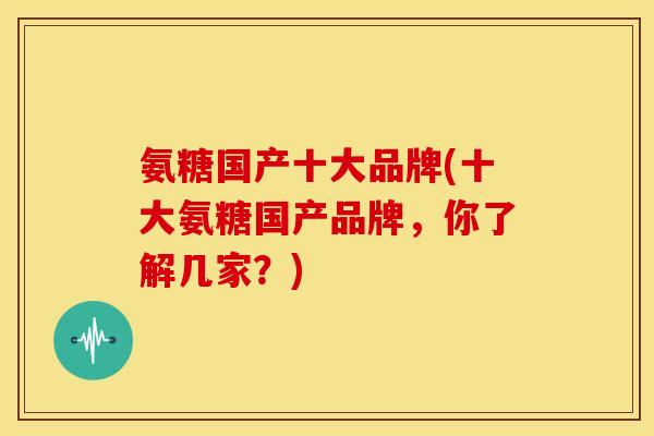 氨糖国产十大品牌(十大氨糖国产品牌，你了解几家？)