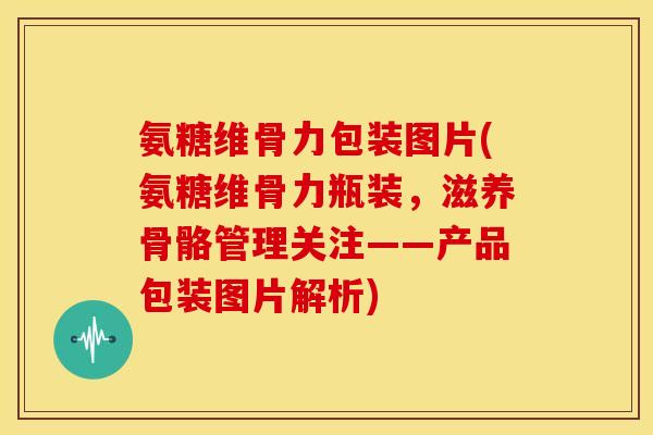 氨糖维骨力包装图片(氨糖维骨力瓶装，滋养骨骼管理关注——产品包装图片解析)