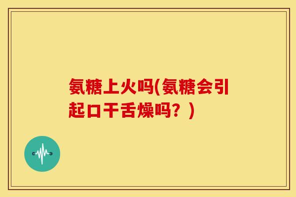 氨糖上火吗(氨糖会引起口干舌燥吗？)