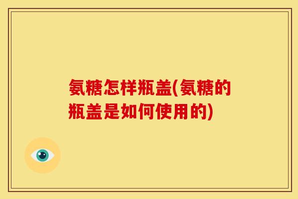 氨糖怎样瓶盖(氨糖的瓶盖是如何使用的)