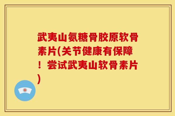 武夷山氨糖骨胶原软骨素片(关节健康有保障！尝试武夷山软骨素片)