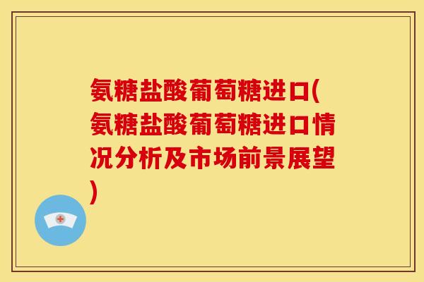 氨糖盐酸葡萄糖进口(氨糖盐酸葡萄糖进口情况分析及市场前景展望)