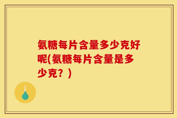 氨糖每片含量多少克好呢(氨糖每片含量是多少克？)