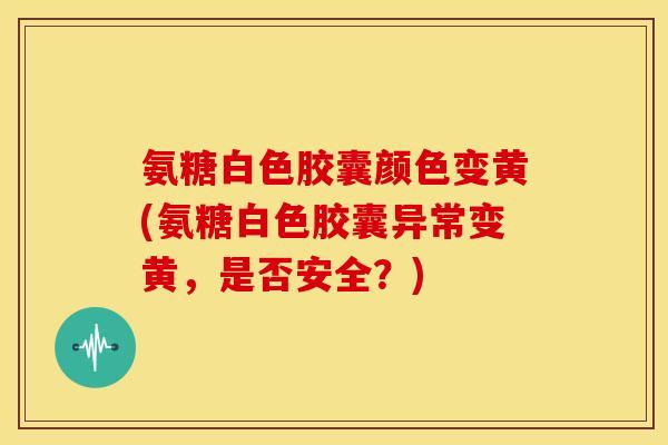 氨糖白色胶囊颜色变黄(氨糖白色胶囊异常变黄，是否安全？)