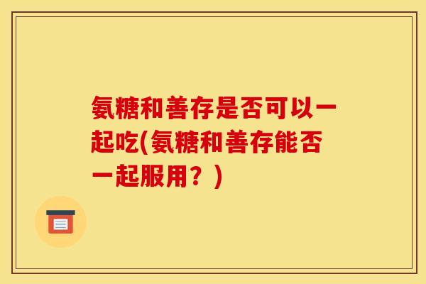 氨糖和善存是否可以一起吃(氨糖和善存能否一起服用？)