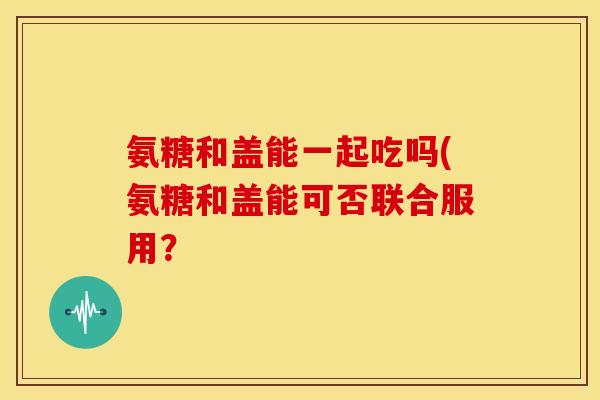 氨糖和盖能一起吃吗(氨糖和盖能可否联合服用？