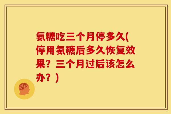 氨糖吃三个月停多久(停用氨糖后多久恢复效果？三个月过后该怎么办？)