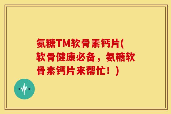 氨糖TM软骨素钙片(软骨健康必备，氨糖软骨素钙片来帮忙！)