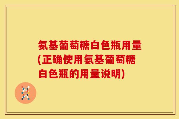 氨基葡萄糖白色瓶用量(正确使用氨基葡萄糖白色瓶的用量说明)