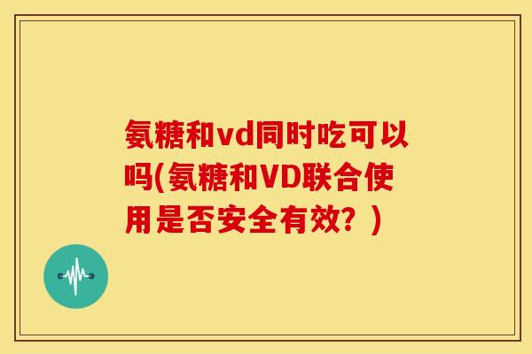 氨糖和vd同时吃可以吗(氨糖和VD联合使用是否安全有效？)