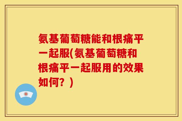 氨基葡萄糖能和根痛平一起服(氨基葡萄糖和根痛平一起服用的效果如何？)