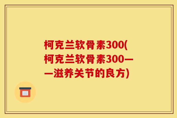 柯克兰软骨素300(柯克兰软骨素300——滋养关节的良方)