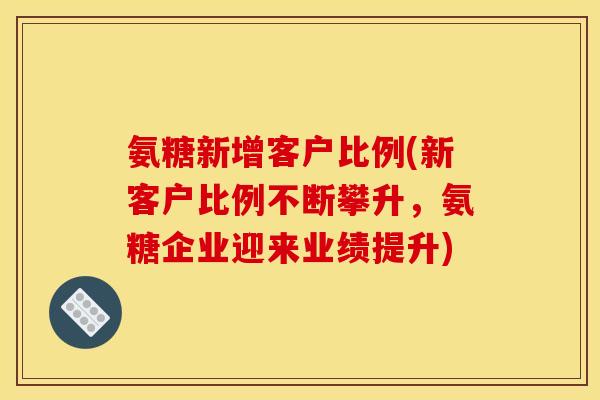 氨糖新增客户比例(新客户比例不断攀升，氨糖企业迎来业绩提升)