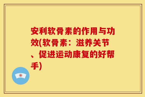 安利软骨素的作用与功效(软骨素：滋养关节、促进运动康复的好帮手)