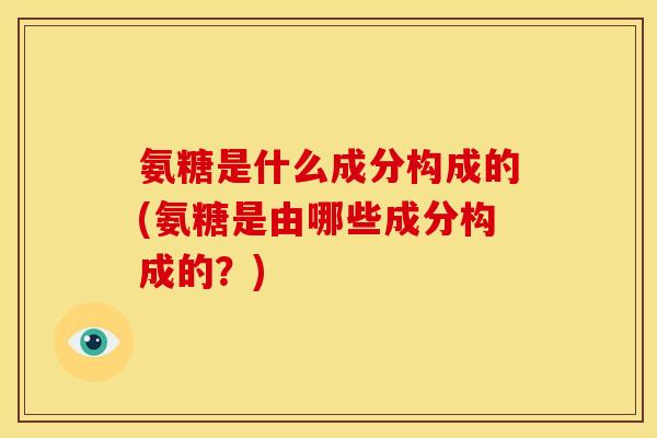 氨糖是什么成分构成的(氨糖是由哪些成分构成的？)