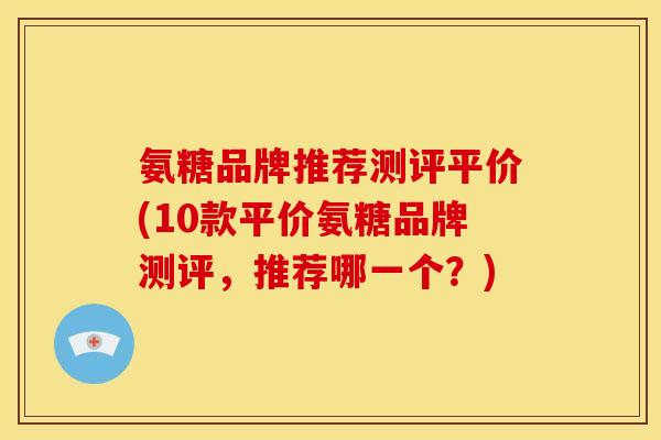 氨糖品牌推荐测评平价(10款平价氨糖品牌测评，推荐哪一个？)
