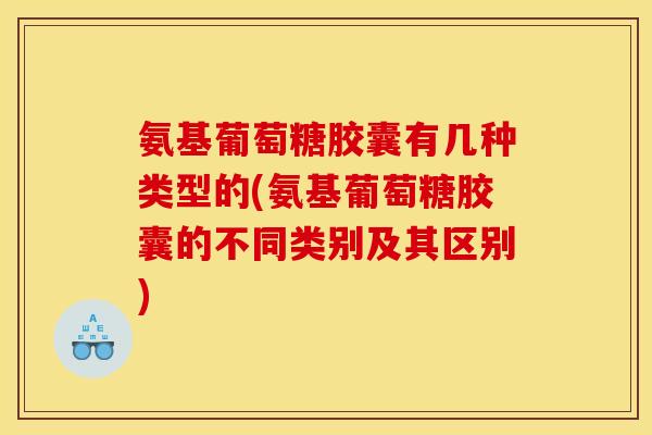 氨基葡萄糖胶囊有几种类型的(氨基葡萄糖胶囊的不同类别及其区别)