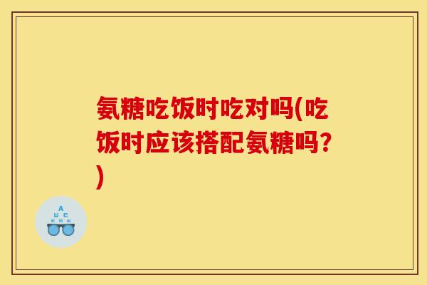 氨糖吃饭时吃对吗(吃饭时应该搭配氨糖吗？)