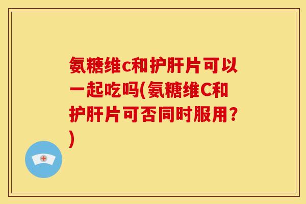 氨糖维c和护肝片可以一起吃吗(氨糖维C和护肝片可否同时服用？)