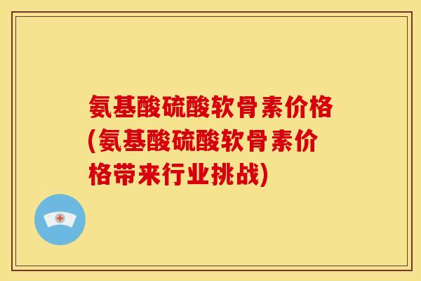 氨基酸硫酸软骨素价格(氨基酸硫酸软骨素价格带来行业挑战)