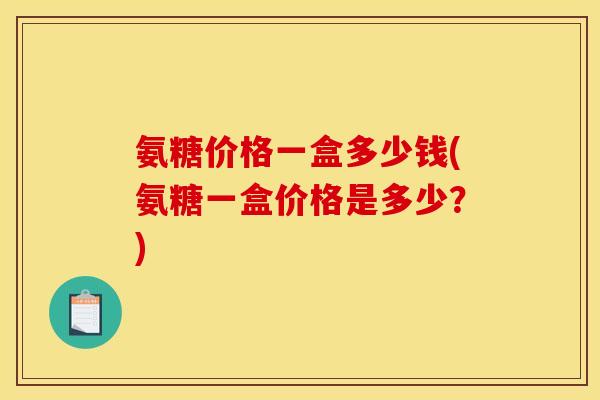 氨糖价格一盒多少钱(氨糖一盒价格是多少？)