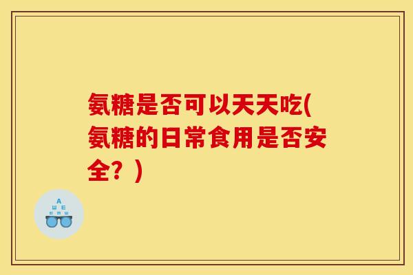 氨糖是否可以天天吃(氨糖的日常食用是否安全？)