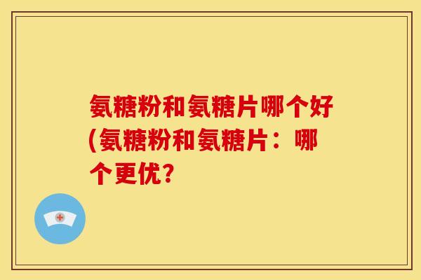 氨糖粉和氨糖片哪个好(氨糖粉和氨糖片：哪个更优？
