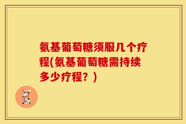 氨基葡萄糖须服几个疗程(氨基葡萄糖需持续多少疗程?) 氨基葡萄糖须服几个疗程(氨基葡萄糖需持续多少疗程?)
