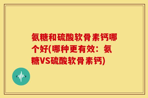 氨糖和硫酸软骨素钙哪个好(哪种更有效：氨糖VS硫酸软骨素钙)