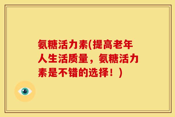 氨糖活力素(提高老年人生活质量，氨糖活力素是不错的选择！)