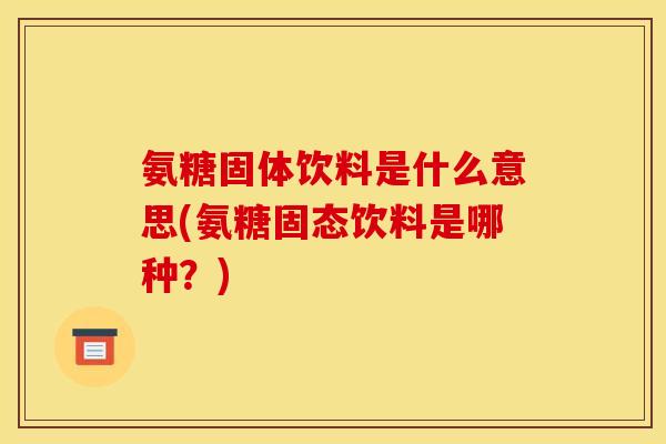 氨糖固体饮料是什么意思(氨糖固态饮料是哪种？)