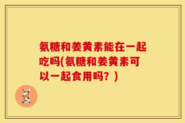 氨糖和姜黄素能在一起吃吗(氨糖和姜黄素可以一起食用吗？)