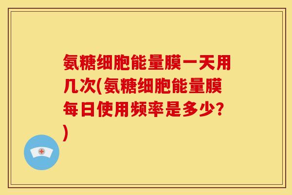氨糖细胞能量膜一天用几次(氨糖细胞能量膜每日使用频率是多少？)
