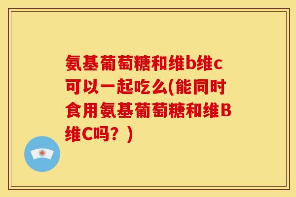 氨基葡萄糖和维b维c可以一起吃么(能同时食用氨基葡萄糖和维B维C吗？)