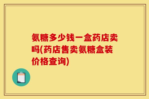 氨糖多少钱一盒药店卖吗(药店售卖氨糖盒装价格查询)