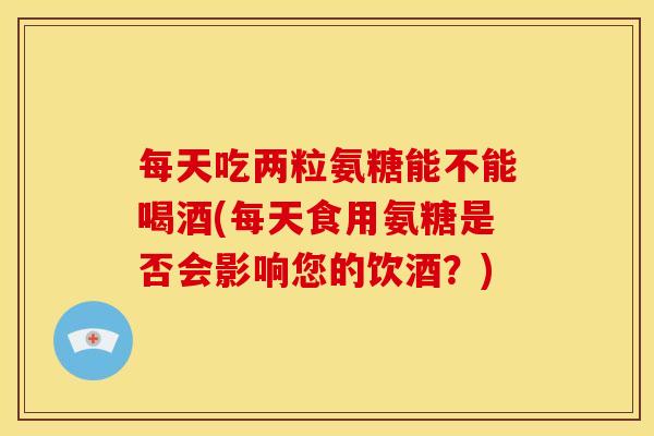 每天吃两粒氨糖能不能喝酒(每天食用氨糖是否会影响您的饮酒？)
